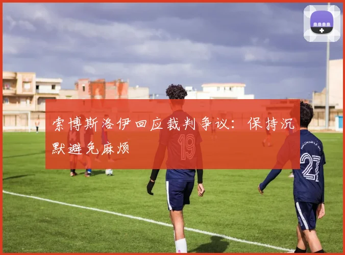 索博斯洛伊回应裁判争议:保持沉默避免麻烦