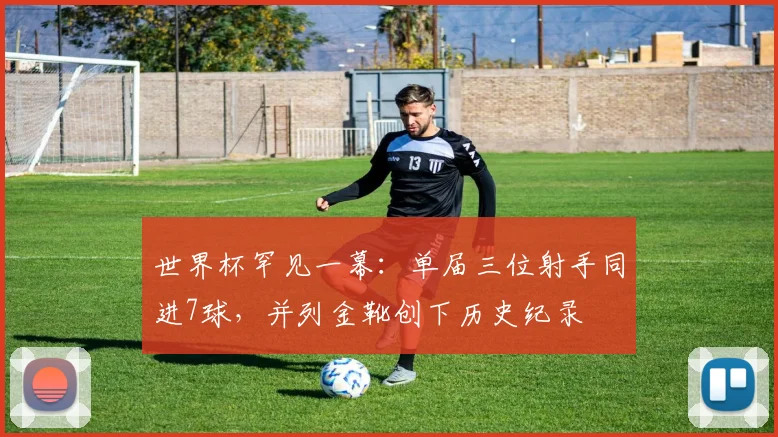 世界杯罕见一幕：单届三位射手同进7球，并列金靴创下历史纪录