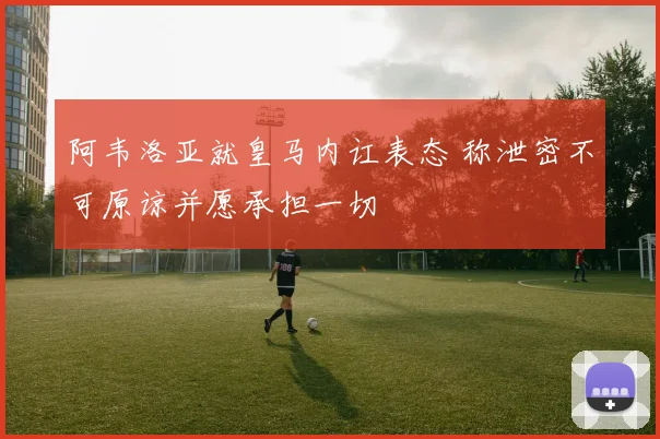 阿韦洛亚就皇马内讧表态 称泄密不可原谅并愿承担一切