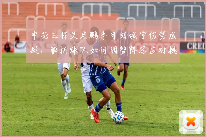 申花三将吴启鹏李可刘诚宇伤势成疑,解析球队如何调整阵容应对挑战