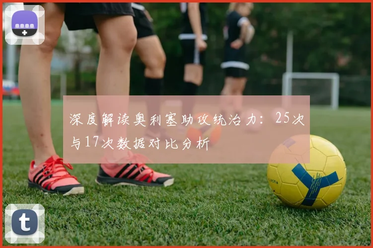 深度解读奥利塞助攻统治力：25次与17次数据对比分析