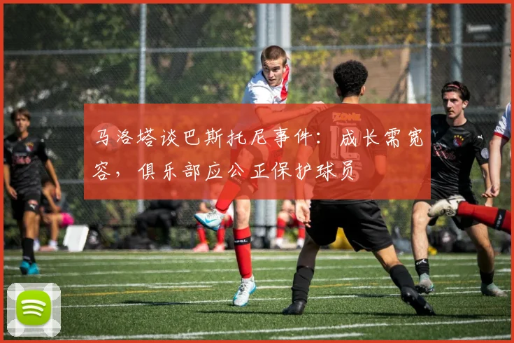 马洛塔谈巴斯托尼事件:成长需宽容,俱乐部应公正保护球员