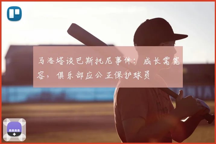 马洛塔谈巴斯托尼事件：成长需宽容，俱乐部应公正保护球员