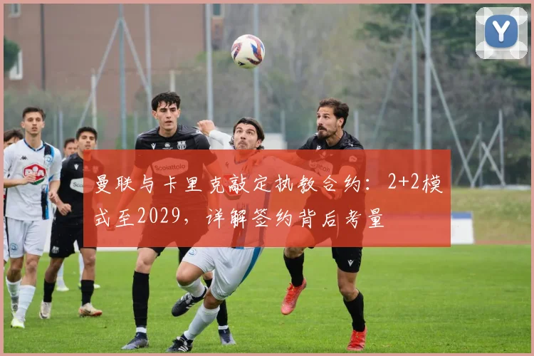 曼联与卡里克敲定执教合约:2+2模式至2029,详解签约背后考量