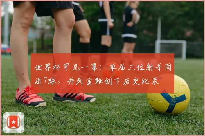 世界杯罕见一幕：单届三位射手同进7球，并列金靴创下历史纪录